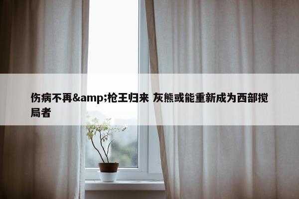 伤病不再&枪王归来 灰熊或能重新成为西部搅局者