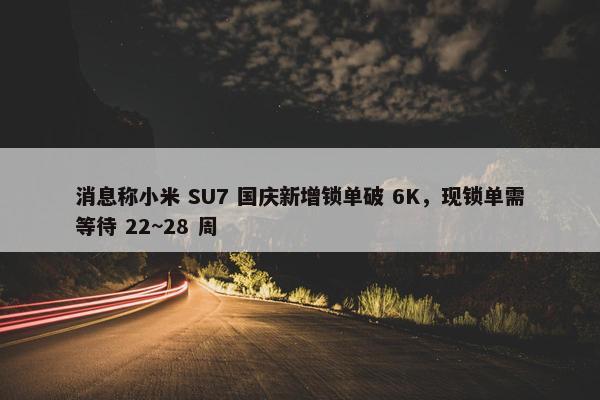 消息称小米 SU7 国庆新增锁单破 6K，现锁单需等待 22~28 周