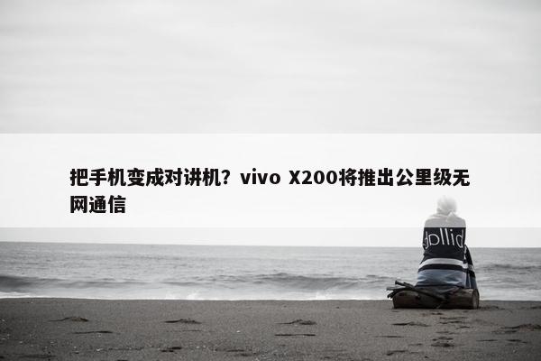 把手机变成对讲机？vivo X200将推出公里级无网通信