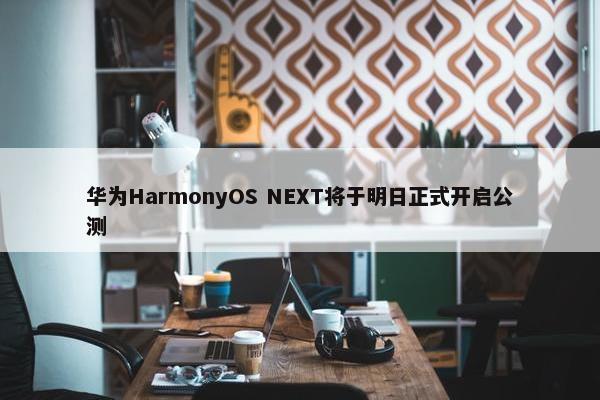 华为HarmonyOS NEXT将于明日正式开启公测