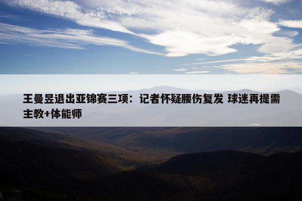 王曼昱退出亚锦赛三项：记者怀疑腰伤复发 球迷再提需主教+体能师