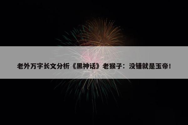 老外万字长文分析《黑神话》老猴子：没错就是玉帝！