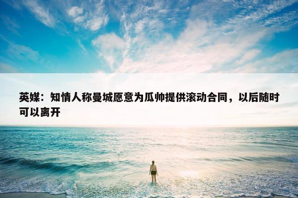 英媒：知情人称曼城愿意为瓜帅提供滚动合同，以后随时可以离开