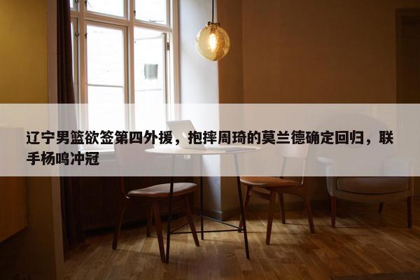 辽宁男篮欲签第四外援，抱摔周琦的莫兰德确定回归，联手杨鸣冲冠