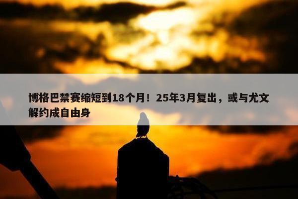 博格巴禁赛缩短到18个月！25年3月复出，或与尤文解约成自由身