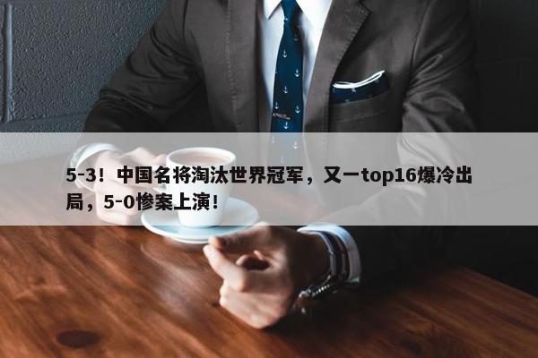 5-3！中国名将淘汰世界冠军，又一top16爆冷出局，5-0惨案上演！