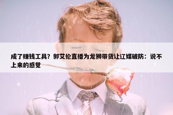 成了赚钱工具？郭艾伦直播为龙狮带货让辽媒破防：说不上来的感觉