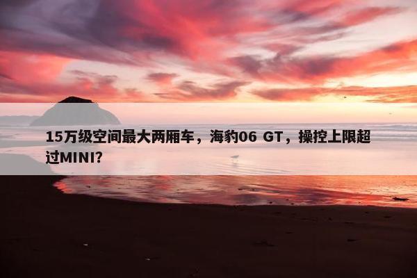 15万级空间最大两厢车，海豹06 GT，操控上限超过MINI？