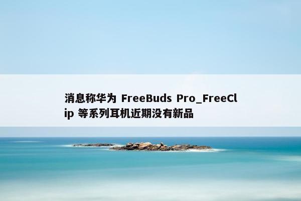 消息称华为 FreeBuds Pro_FreeClip 等系列耳机近期没有新品