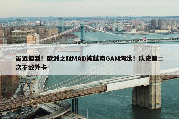 虽迟但到！欧洲之耻MAD被越南GAM淘汰！队史第二次不敌外卡