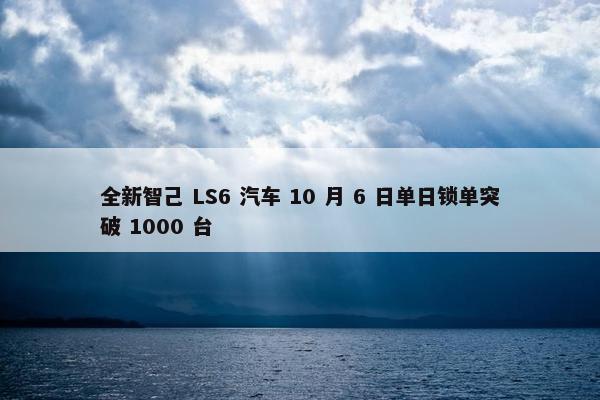 全新智己 LS6 汽车 10 月 6 日单日锁单突破 1000 台