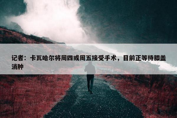 记者：卡瓦哈尔将周四或周五接受手术，目前正等待膝盖消肿