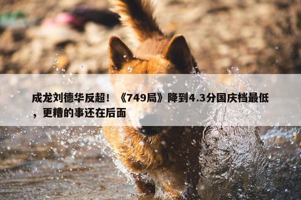 成龙刘德华反超！《749局》降到4.3分国庆档最低，更糟的事还在后面