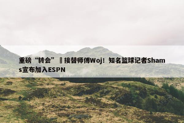 重磅“转会”️接替师傅Woj！知名篮球记者Shams宣布加入ESPN