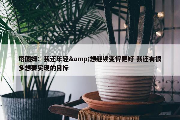 塔图姆：我还年轻&想继续变得更好 我还有很多想要实现的目标