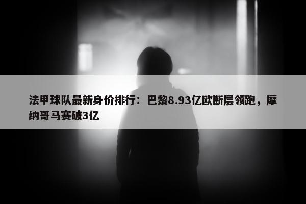 法甲球队最新身价排行：巴黎8.93亿欧断层领跑，摩纳哥马赛破3亿