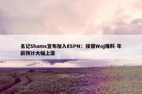 名记Shams宣布加入ESPN：接替Woj爆料 年薪预计大幅上涨