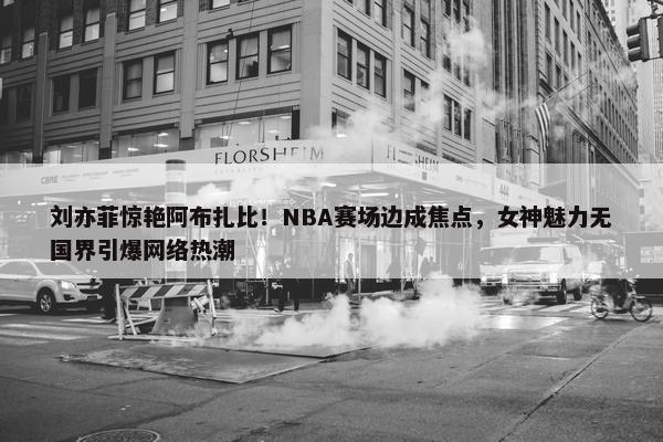 刘亦菲惊艳阿布扎比！NBA赛场边成焦点，女神魅力无国界引爆网络热潮