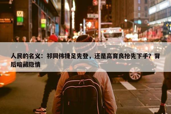 人民的名义：祁同伟捷足先登，还是高育良抢先下手？背后暗藏隐情