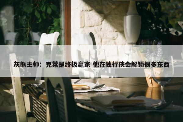 灰熊主帅：克莱是终极赢家 他在独行侠会解锁很多东西