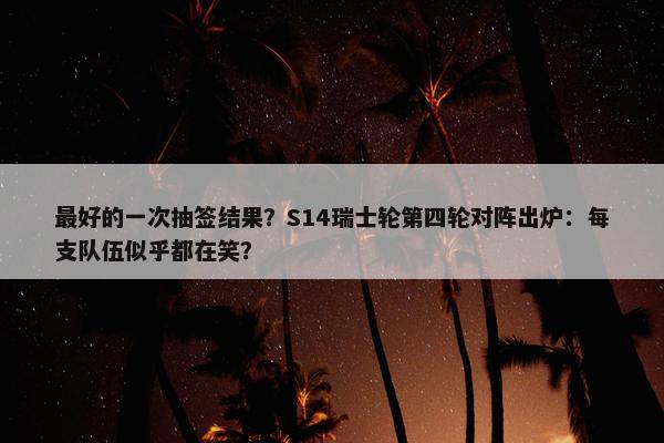 最好的一次抽签结果？S14瑞士轮第四轮对阵出炉：每支队伍似乎都在笑？