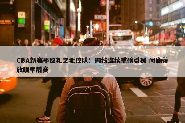 CBA新赛季巡礼之北控队：内线连续重磅引援 闵鹿蕾放眼季后赛