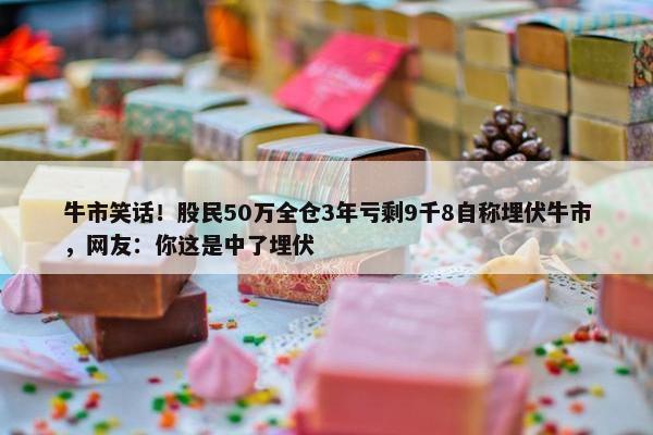 牛市笑话！股民50万全仓3年亏剩9千8自称埋伏牛市，网友：你这是中了埋伏