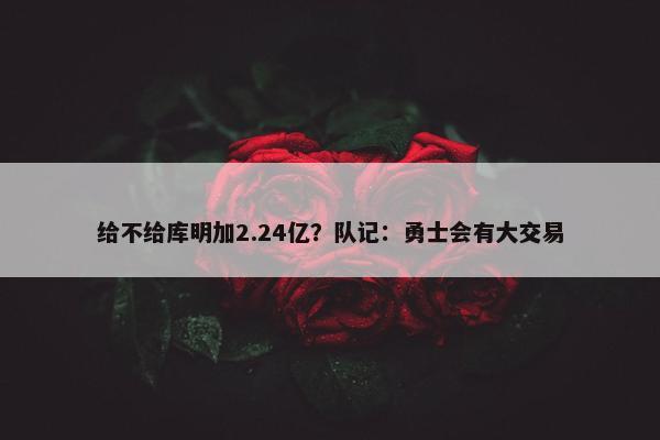 给不给库明加2.24亿？队记：勇士会有大交易