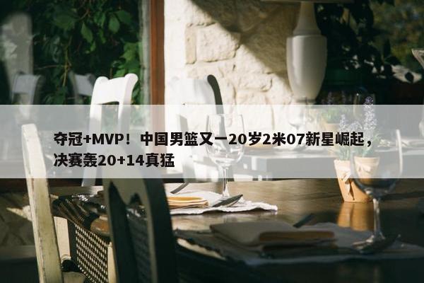 夺冠+MVP！中国男篮又一20岁2米07新星崛起，决赛轰20+14真猛