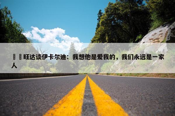 ❤️旺达谈伊卡尔迪：我想他是爱我的，我们永远是一家人