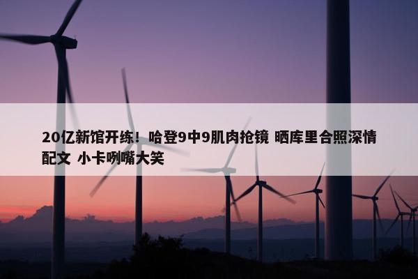 20亿新馆开练！哈登9中9肌肉抢镜 晒库里合照深情配文 小卡咧嘴大笑