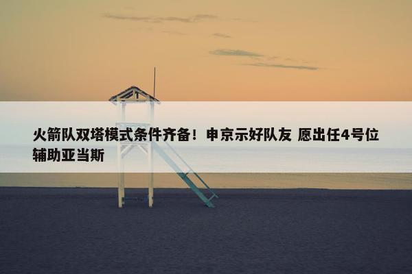 火箭队双塔模式条件齐备！申京示好队友 愿出任4号位辅助亚当斯