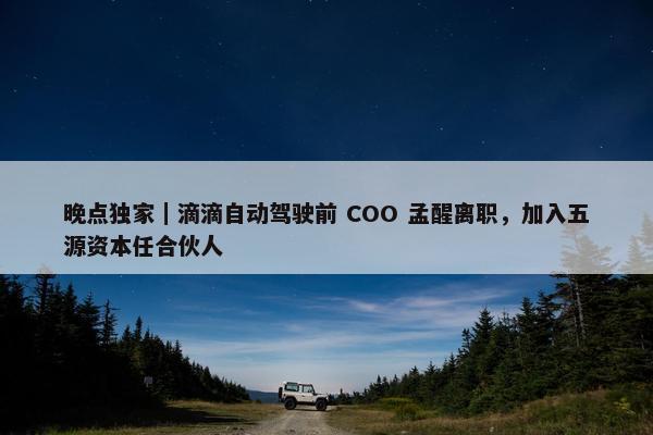 晚点独家｜滴滴自动驾驶前 COO 孟醒离职，加入五源资本任合伙人