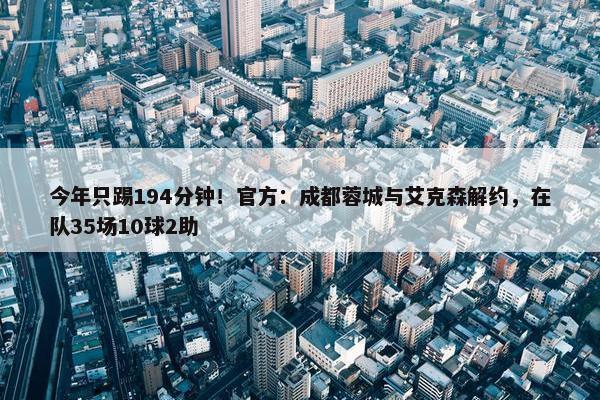 今年只踢194分钟！官方：成都蓉城与艾克森解约，在队35场10球2助