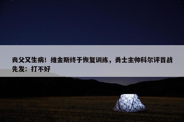 丧父又生病！维金斯终于恢复训练，勇士主帅科尔评首战先发：打不好