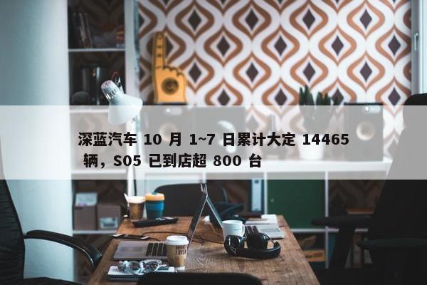 深蓝汽车 10 月 1~7 日累计大定 14465 辆，S05 已到店超 800 台