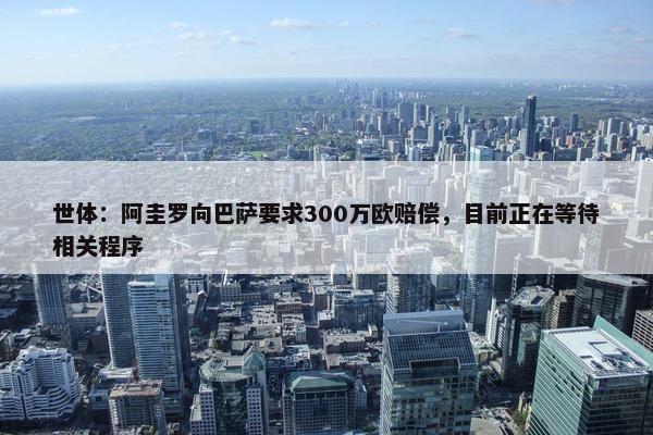 世体：阿圭罗向巴萨要求300万欧赔偿，目前正在等待相关程序