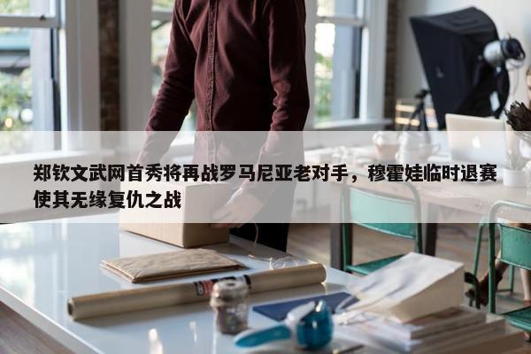 郑钦文武网首秀将再战罗马尼亚老对手，穆霍娃临时退赛使其无缘复仇之战