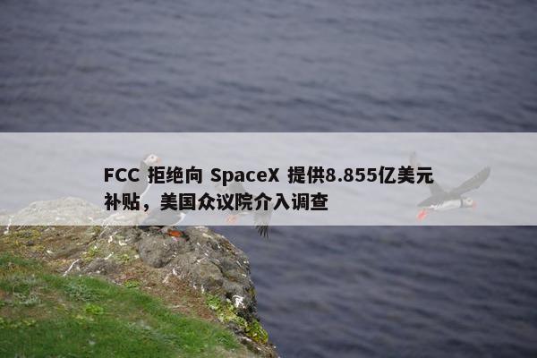 FCC 拒绝向 SpaceX 提供8.855亿美元补贴，美国众议院介入调查