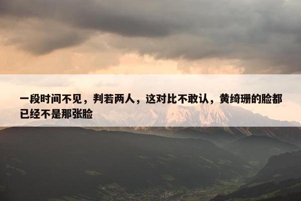 一段时间不见，判若两人，这对比不敢认，黄绮珊的脸都已经不是那张脸