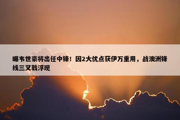 曝韦世豪将出任中锋！因2大优点获伊万重用，战澳洲锋线三叉戟浮现