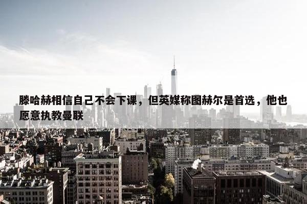 滕哈赫相信自己不会下课，但英媒称图赫尔是首选，他也愿意执教曼联