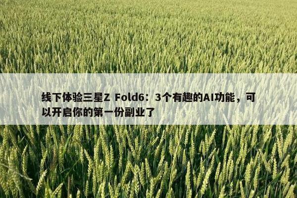 线下体验三星Z Fold6：3个有趣的AI功能，可以开启你的第一份副业了