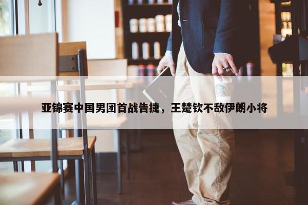 亚锦赛中国男团首战告捷，王楚钦不敌伊朗小将