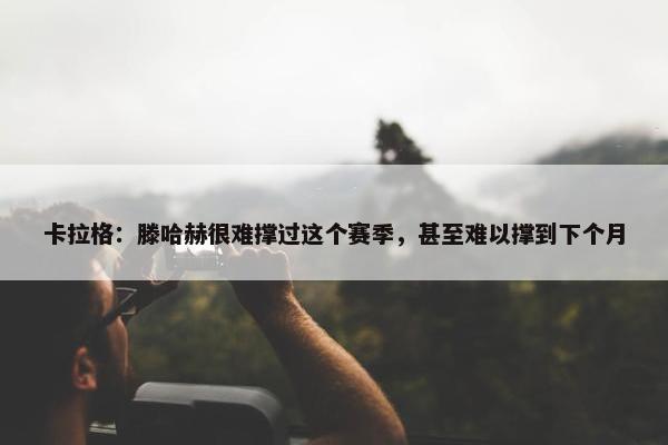 卡拉格：滕哈赫很难撑过这个赛季，甚至难以撑到下个月