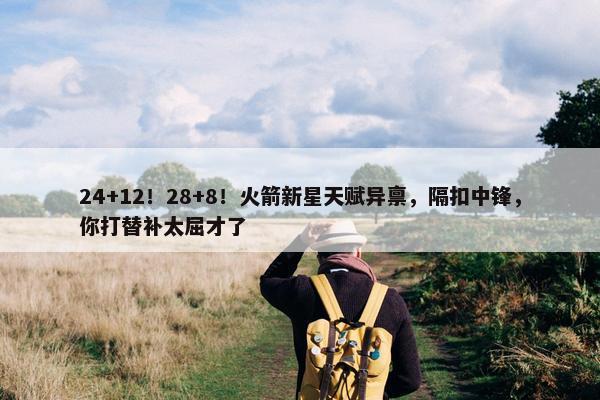 24+12！28+8！火箭新星天赋异禀，隔扣中锋，你打替补太屈才了