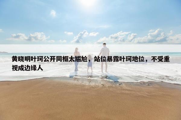 黄晓明叶珂公开同框太尴尬，站位暴露叶珂地位，不受重视成边缘人