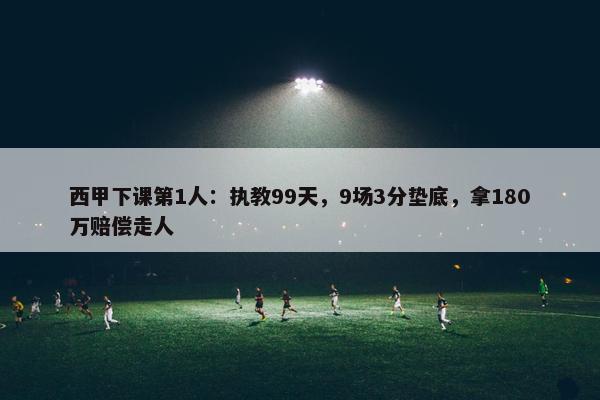 西甲下课第1人：执教99天，9场3分垫底，拿180万赔偿走人