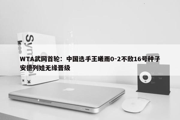 WTA武网首轮：中国选手王曦雨0-2不敌16号种子安德列娃无缘晋级