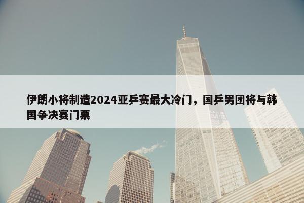 伊朗小将制造2024亚乒赛最大冷门，国乒男团将与韩国争决赛门票